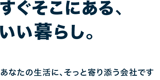 すぐそこにある、いい暮らし。あなたの生活に、そっと寄り添う会社です